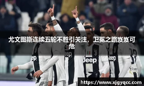 尤文图斯连续五轮不胜引关注，卫冕之路岌岌可危